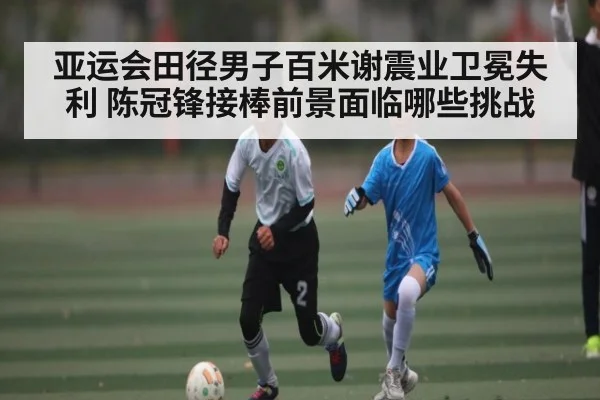 亚运会田径男子百米谢震业卫冕失利 陈冠锋接棒前景面临哪些挑战